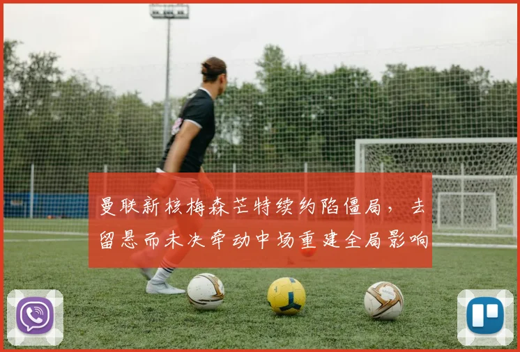 曼联新核梅森芒特续约陷僵局，去留悬而未决牵动中场重建全局影响深远