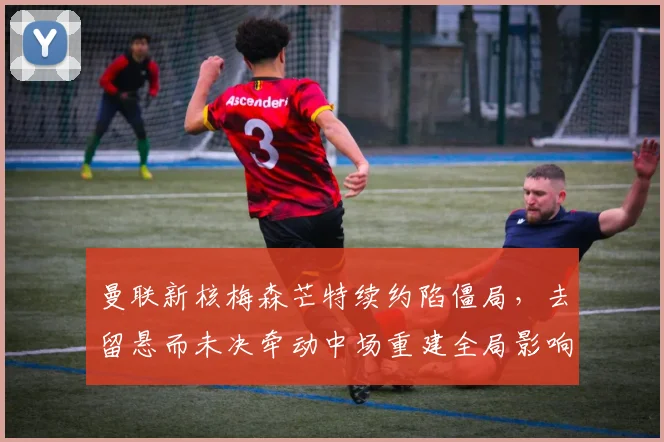 曼联新核梅森芒特续约陷僵局,去留悬而未决牵动中场重建全局影响深远