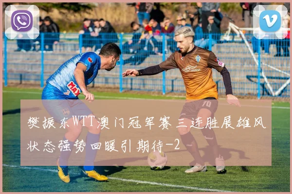 樊振东WTT澳门冠军赛三连胜展雄风状态强势回暖引期待