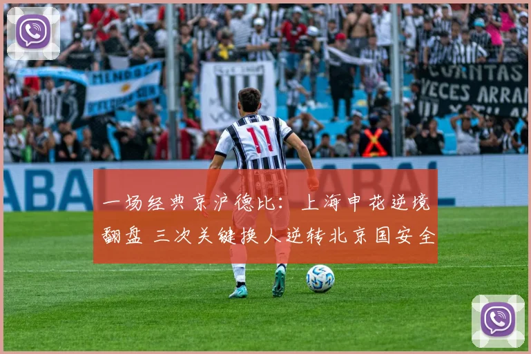 一场经典京沪德比：上海申花逆境翻盘 三次关键换人逆转北京国安全复盘