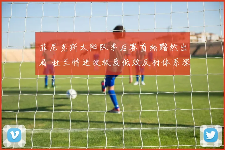 菲尼克斯太阳队季后赛首轮黯然出局 杜兰特进攻极度低效反衬体系深层缺陷复盘