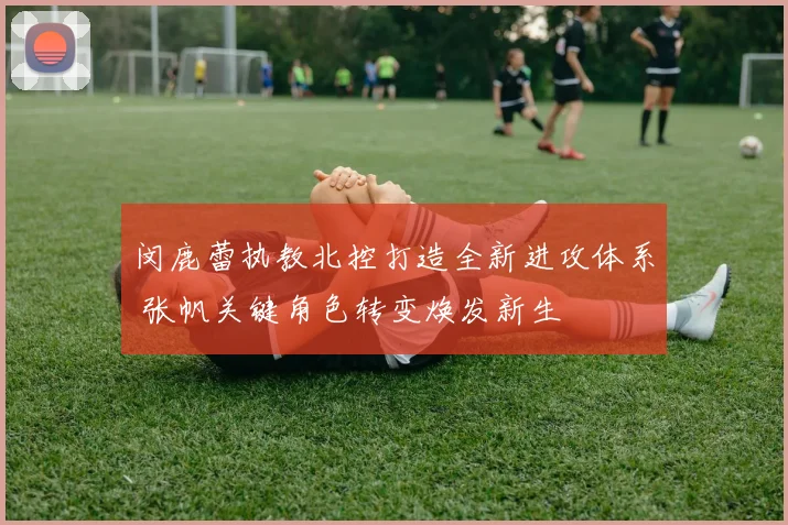 闵鹿蕾执教北控打造全新进攻体系 张帆关键角色转变焕发新生