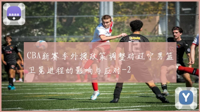 CBA新赛季外援政策调整对辽宁男篮卫冕进程的影响与应对