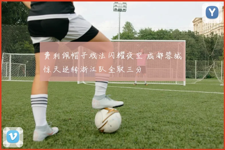 费利佩帽子戏法闪耀夜空 成都蓉城惊天逆转浙江队全取三分