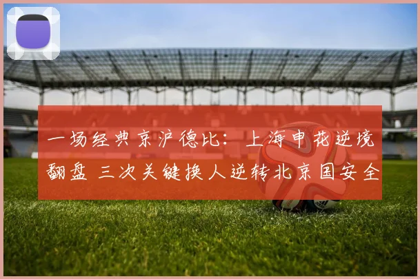 一场经典京沪德比：上海申花逆境翻盘 三次关键换人逆转北京国安全复盘