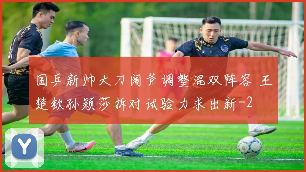 国乒新帅大刀阔斧调整混双阵容 王楚钦孙颖莎拆对试验力求出新