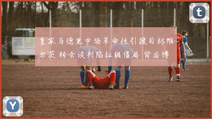 皇家马德里中场革命性引援目标维尔茨 转会谈判陷拉锯僵局 背后博弈与破局关键深度解读
