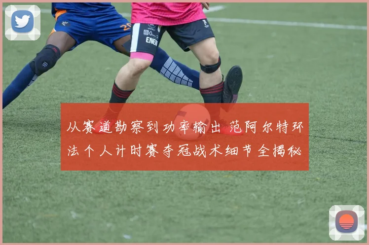 从赛道勘察到功率输出 范阿尔特环法个人计时赛夺冠战术细节全揭秘