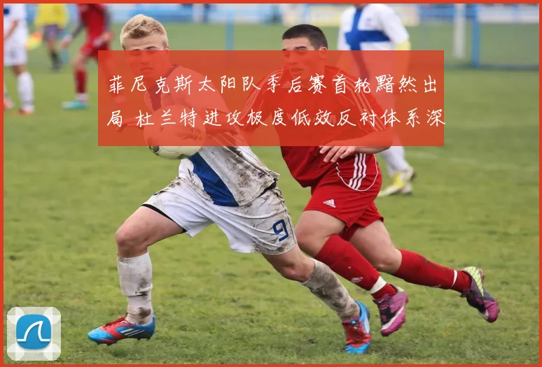 菲尼克斯太阳队季后赛首轮黯然出局 杜兰特进攻极度低效反衬体系深层缺陷复盘