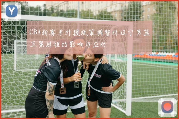 CBA新赛季外援政策调整对辽宁男篮卫冕进程的影响与应对