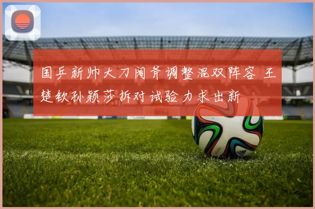 国乒新帅大刀阔斧调整混双阵容 王楚钦孙颖莎拆对试验力求出新