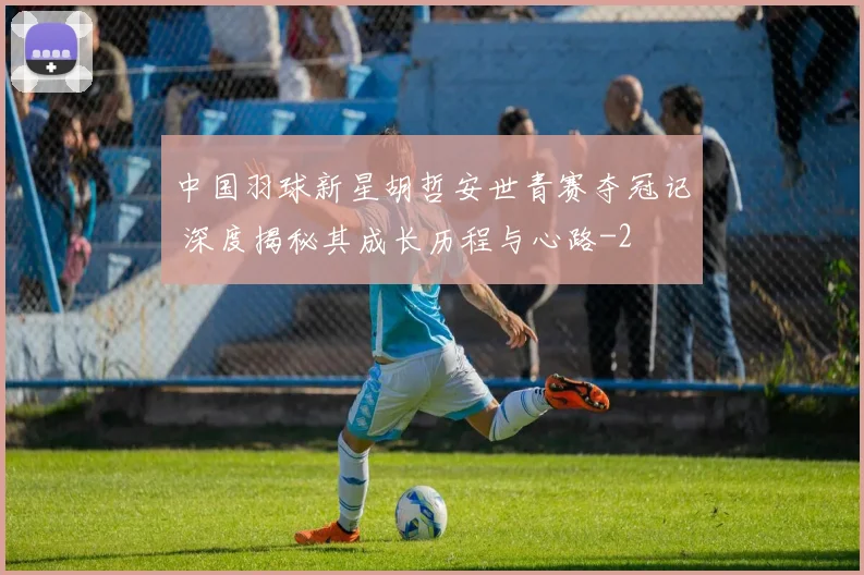 中国羽球新星胡哲安世青赛夺冠记 深度揭秘其成长历程与心路
