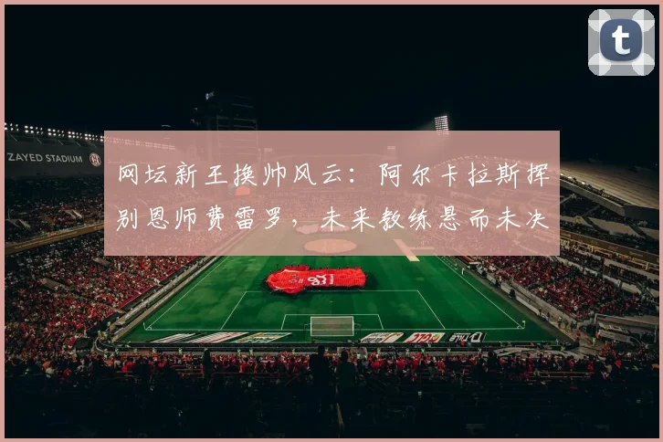 网坛新王换帅风云：阿尔卡拉斯挥别恩师费雷罗，未来教练悬而未决引猜想