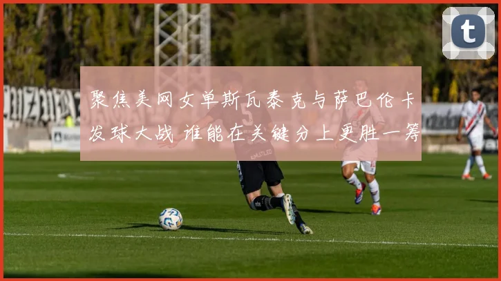 聚焦美网女单斯瓦泰克与萨巴伦卡发球大战 谁能在关键分上更胜一筹